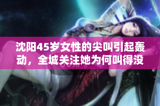 沈陽(yáng)45歲女性的尖叫引起轟動(dòng)，全城關(guān)注她為何叫得沒(méi)完沒(méi)了