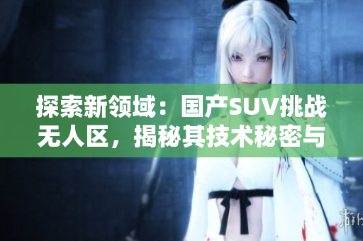 探索新領(lǐng)域：國產(chǎn)SUV挑戰(zhàn)無人區(qū)，揭秘其技術(shù)秘密與冒險能力