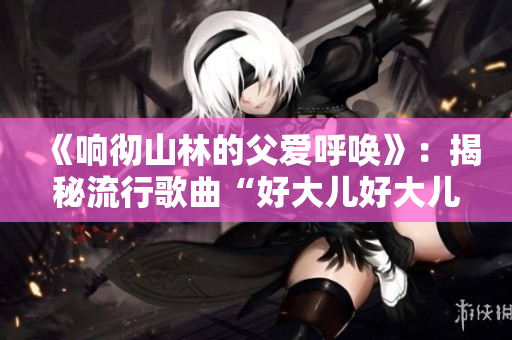 《響徹山林的父愛呼喚》：揭秘流行歌曲“好大兒好大兒，快喊爹”的背后故事