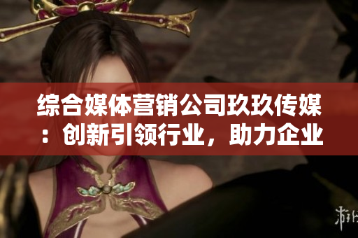 綜合媒體營銷公司玖玖傳媒：創(chuàng)新引領(lǐng)行業(yè)，助力企業(yè)成長