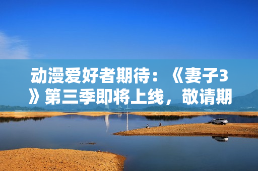 動漫愛好者期待：《妻子3》第三季即將上線，敬請期待！
