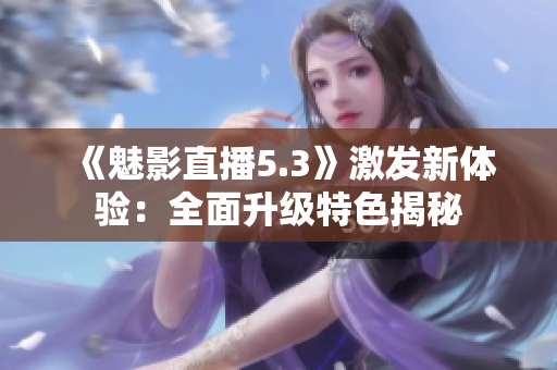 《魅影直播5.3》激發(fā)新體驗：全面升級特色揭秘