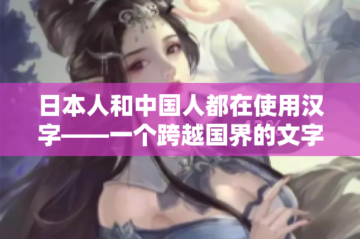 日本人和中國(guó)人都在使用漢字——一個(gè)跨越國(guó)界的文字傳承