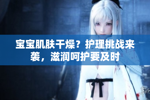 寶寶肌膚干燥？護(hù)理挑戰(zhàn)來(lái)襲，滋潤(rùn)呵護(hù)要及時(shí)