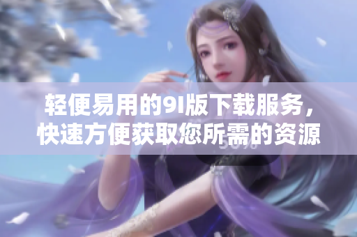 輕便易用的9I版下載服務，快速方便獲取您所需的資源