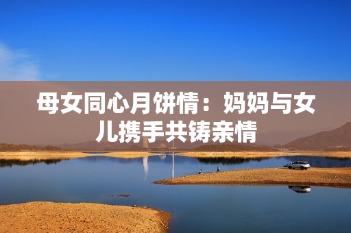 母女同心月餅情：媽媽與女兒攜手共鑄親情