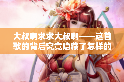 大叔啊求求大叔啊——這首歌的背后究竟隱藏了怎樣的故事？