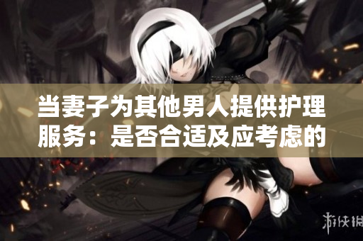 當(dāng)妻子為其他男人提供護(hù)理服務(wù)：是否合適及應(yīng)考慮的因素