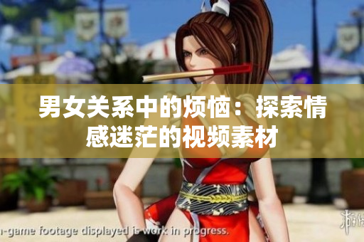 男女關(guān)系中的煩惱：探索情感迷茫的視頻素材