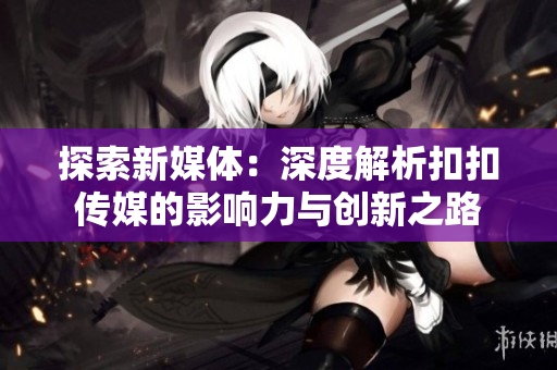 探索新媒體：深度解析扣扣傳媒的影響力與創(chuàng)新之路