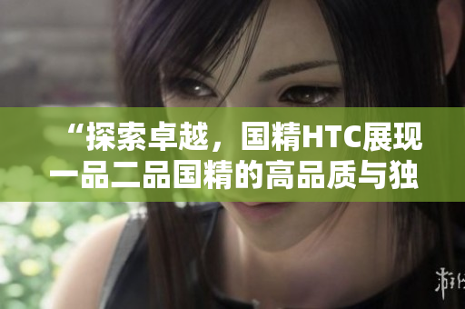 “探索卓越，國精HTC展現(xiàn)一品二品國精的高品質(zhì)與獨(dú)特魅力”