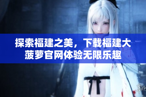 探索福建之美，下載福建大菠蘿官網(wǎng)體驗無限樂趣
