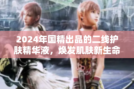 2024年國精出品的二線護膚精華液，煥發(fā)肌膚新生命