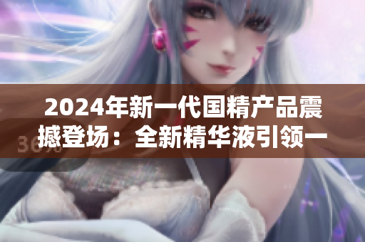 2024年新一代國精產(chǎn)品震撼登場：全新精華液引領(lǐng)一二線城市護(hù)膚風(fēng)潮