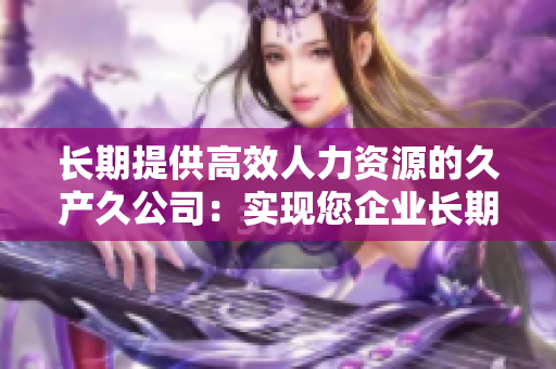 長期提供高效人力資源的久產(chǎn)久公司：實現(xiàn)您企業(yè)長期發(fā)展的不可或缺