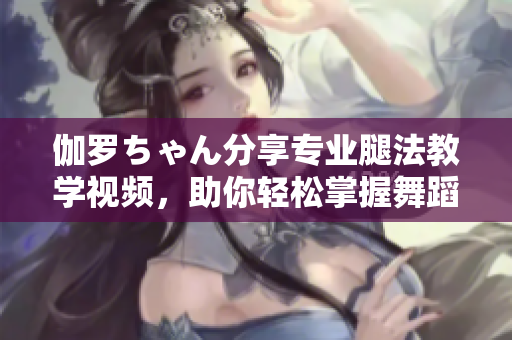 伽羅ちゃん分享專業(yè)腿法教學(xué)視頻，助你輕松掌握舞蹈技巧