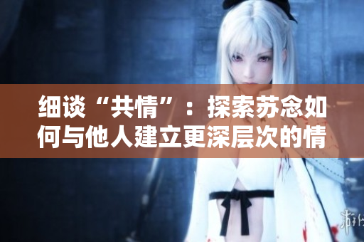 細談“共情”:探索蘇念如何與他人建立更深層次的情感連接 細談“共情”:探索蘇念如何與他人建立更深層次的情感連接