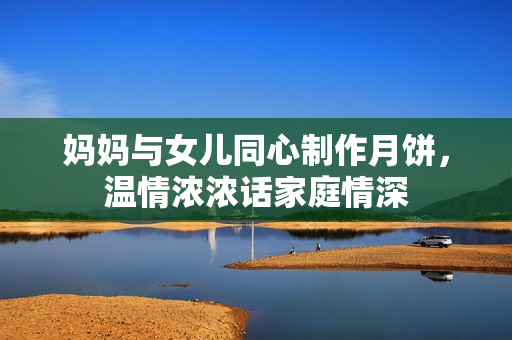 媽媽與女兒同心制作月餅，溫情濃濃話家庭情深