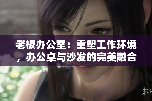 老板辦公室：重塑工作環(huán)境，辦公桌與沙發(fā)的完美融合