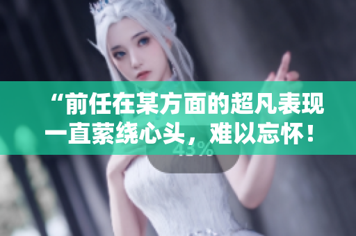 “前任在某方面的超凡表現(xiàn)一直縈繞心頭，難以忘懷！”
