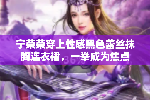 寧榮榮穿上性感黑色蕾絲抹胸連衣裙，一舉成為焦點