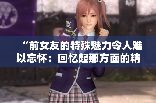 “前女友的特殊魅力令人難以忘懷：回憶起那方面的精彩”