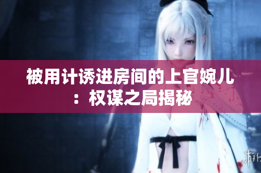 被用計誘進房間的上官婉兒：權(quán)謀之局揭秘