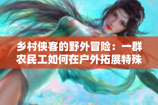 鄉(xiāng)村俠客的野外冒險:一群農(nóng)民工如何在戶外拓展特殊技能并成為鏢客 鄉(xiāng)村俠客的野外冒險:一群農(nóng)民工如何在戶外拓展特殊技能并成為鏢客