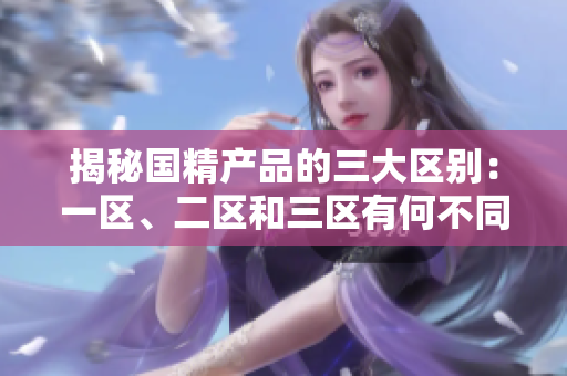 揭秘國精產(chǎn)品的三大區(qū)別：一區(qū)、二區(qū)和三區(qū)有何不同？
