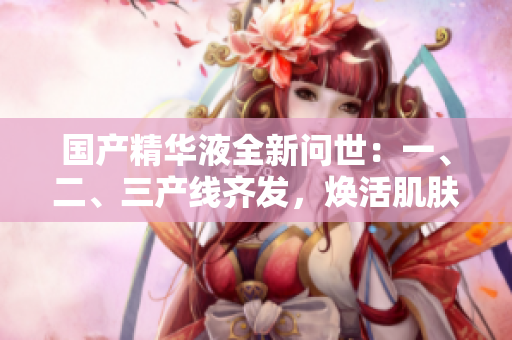 國產(chǎn)精華液全新問世：一、二、三產(chǎn)線齊發(fā)，煥活肌膚細胞