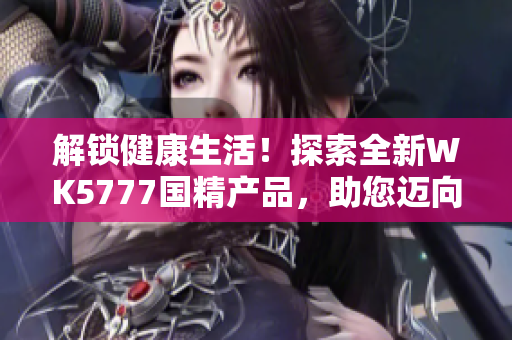 解鎖健康生活！探索全新WK5777國精產(chǎn)品，助您邁向更美好的生活道路