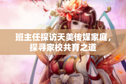 班主任探訪天美傳媒家庭，探尋家校共育之道