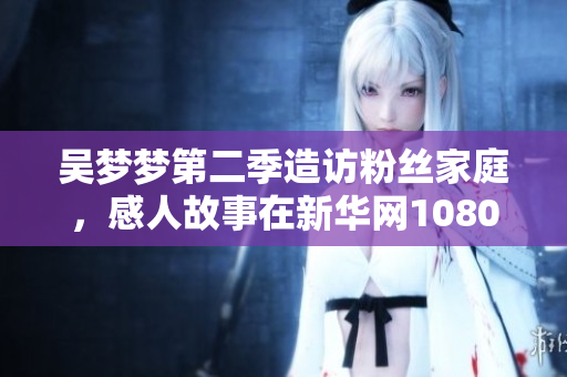 吳夢夢第二季造訪粉絲家庭，感人故事在新華網(wǎng)1080高清上線