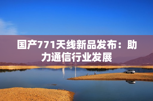 國產(chǎn)771天線新品發(fā)布：助力通信行業(yè)發(fā)展