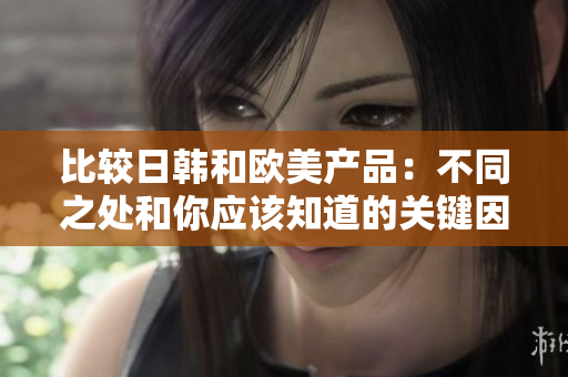 比較日韓和歐美產(chǎn)品:不同之處和你應(yīng)該知道的關(guān)鍵因素 比較日韓和歐美產(chǎn)品:不同之處和你應(yīng)該知道的關(guān)鍵因素