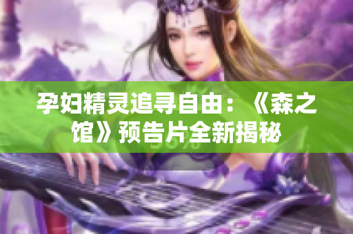 孕婦精靈追尋自由：《森之館》預(yù)告片全新揭秘