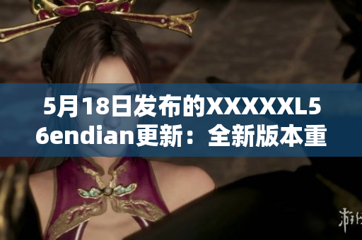 5月18日發(fā)布的XXXXXL56endian更新：全新版本重磅來襲