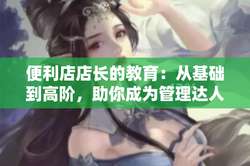 便利店店長(zhǎng)的教育：從基礎(chǔ)到高階，助你成為管理達(dá)人