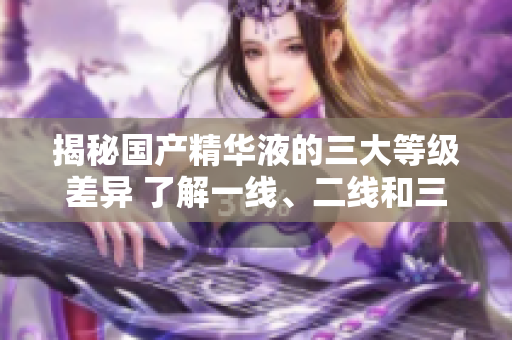 揭秘國產精華液的三大等級差異 了解一線、二線和三線產品的區(qū)別