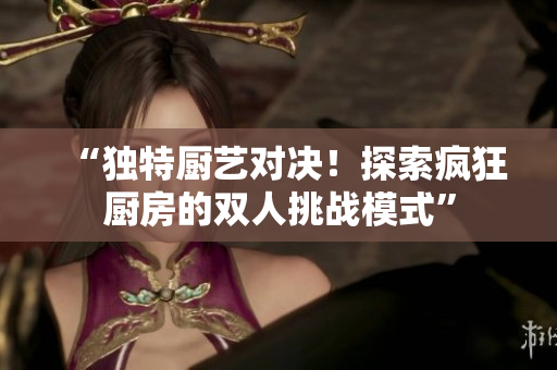 “獨(dú)特廚藝對(duì)決！探索瘋狂廚房的雙人挑戰(zhàn)模式”