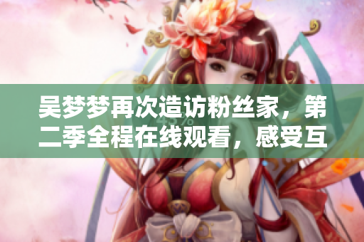 吳夢夢再次造訪粉絲家，第二季全程在線觀看，感受互動溫情【新華網(wǎng)1080P】