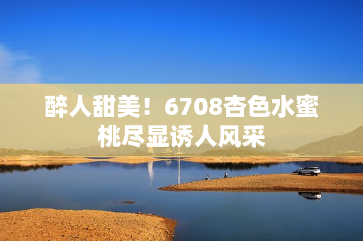 醉人甜美！6708杏色水蜜桃盡顯誘人風(fēng)采
