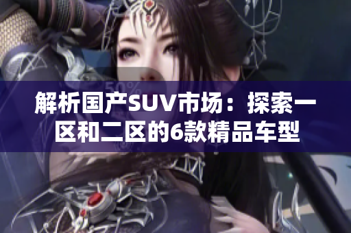 解析國產(chǎn)SUV市場：探索一區(qū)和二區(qū)的6款精品車型
