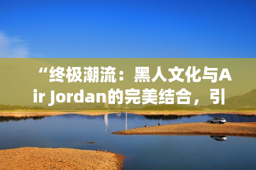 “終極潮流：黑人文化與Air Jordan的完美結(jié)合，引領(lǐng)時尚風(fēng)潮！”