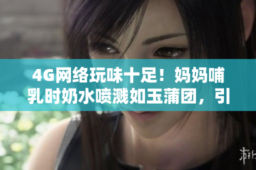 4G網(wǎng)絡(luò)玩味十足！媽媽哺乳時(shí)奶水噴濺如玉蒲團(tuán)，引發(fā)熱議