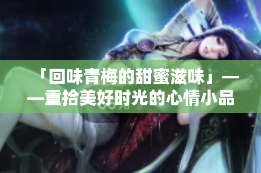 「回味青梅的甜蜜滋味」——重拾美好時(shí)光的心情小品