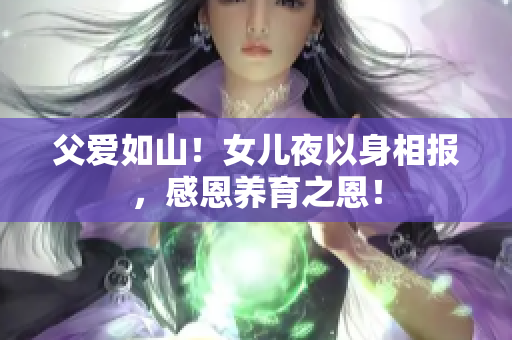 父愛如山!女兒夜以身相報,感恩養(yǎng)育之恩! 父愛如山!女兒夜以身相報,感恩養(yǎng)育之恩!