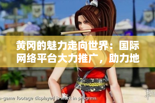 黃岡的魅力走向世界：國際網(wǎng)絡(luò)平臺大力推廣，助力地方形象揚(yáng)名