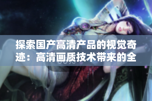 探索國產(chǎn)高清產(chǎn)品的視覺奇跡：高清畫質(zhì)技術(shù)帶來的全新體驗(yàn)