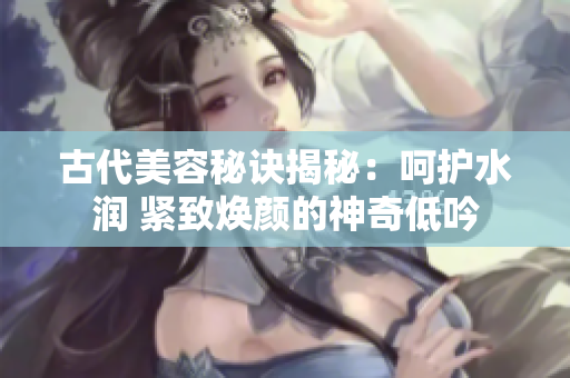 古代美容秘訣揭秘：呵護(hù)水潤(rùn) 緊致煥顏的神奇低吟